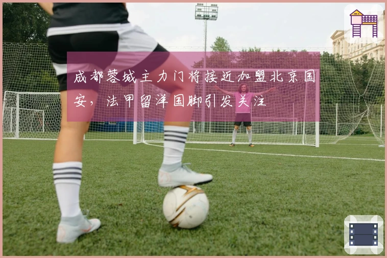 成都蓉城主力门将接近加盟北京国安，法甲留洋国脚引发关注